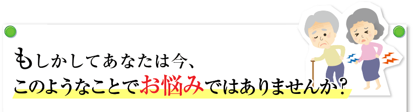 もしかすると、あなたは今、このようなことでお悩みではありませんか？